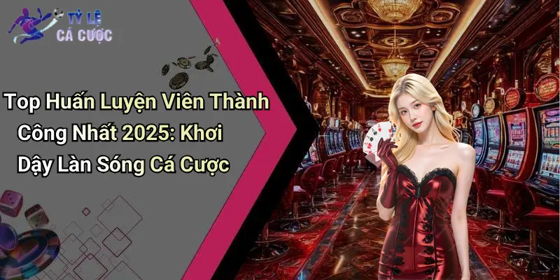 Top Huấn Luyện Viên Thành Công Nhất 2025: Khơi Dậy Làn Sóng Cá Cược